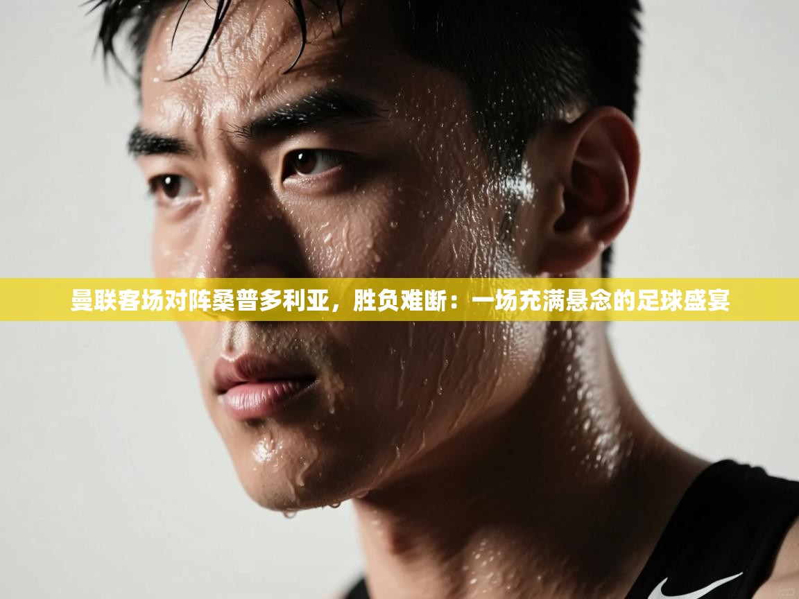 曼联客场对阵桑普多利亚，胜负难断：一场充满悬念的足球盛宴  第1张