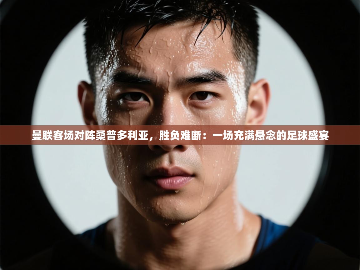 曼联客场对阵桑普多利亚，胜负难断：一场充满悬念的足球盛宴  第2张