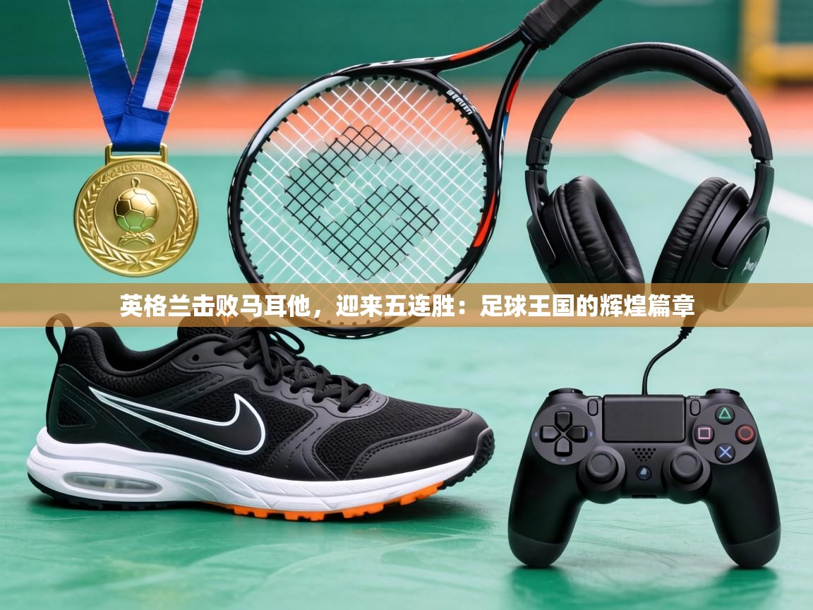 英格兰击败马耳他，迎来五连胜：足球王国的辉煌篇章  第1张